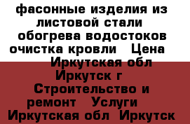фасонные изделия из листовой стали, обогрева водостоков очистка кровли › Цена ­ 200 - Иркутская обл., Иркутск г. Строительство и ремонт » Услуги   . Иркутская обл.,Иркутск г.